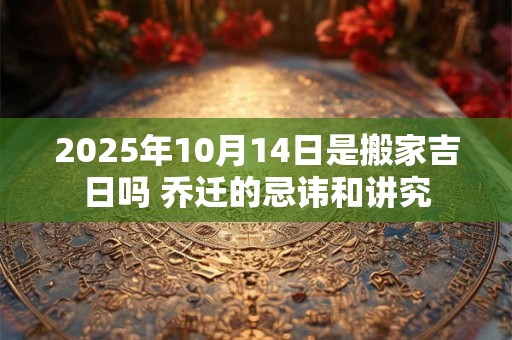 2025年10月14日是搬家吉日吗 乔迁的忌讳和讲究