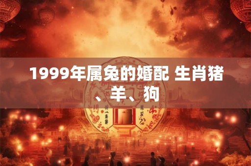 1999年属兔的婚配 生肖猪、羊、狗