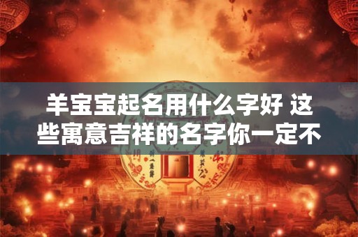 羊宝宝起名用什么字好 这些寓意吉祥的名字你一定不能错过! 羊宝宝起名用什么字好 这些寓意吉祥的名字你一定不能错过!