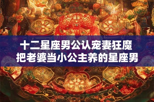 十二星座男公认宠妻狂魔 把老婆当小公主养的星座男