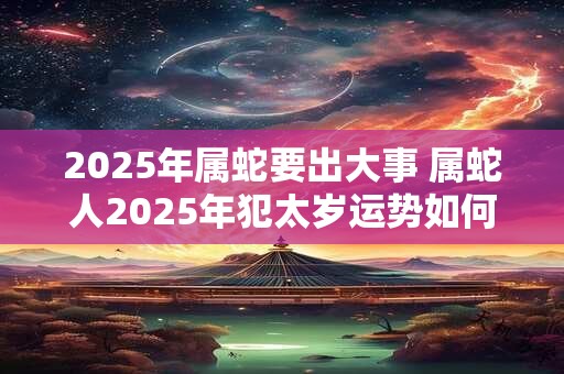 2025年属蛇要出大事 属蛇人2025年犯太岁运势如何