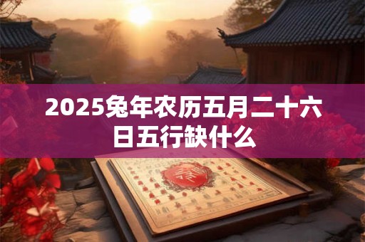 2025兔年农历五月二十六日五行缺什么 2025兔年农历五月二十六日五行缺什么