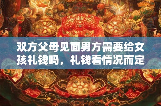 双方父母见面男方需要给女孩礼钱吗，礼钱看情况而定但礼品必备