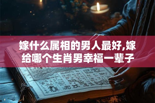 嫁什么属相的男人最好,嫁给哪个生肖男幸福一辈子