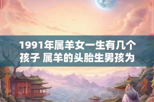 1991年属羊女一生有几个孩子 属羊的头胎生男孩为什么不好
