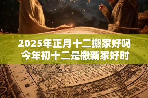 2025年正月十二搬家好吗 今年初十二是搬新家好时机吗