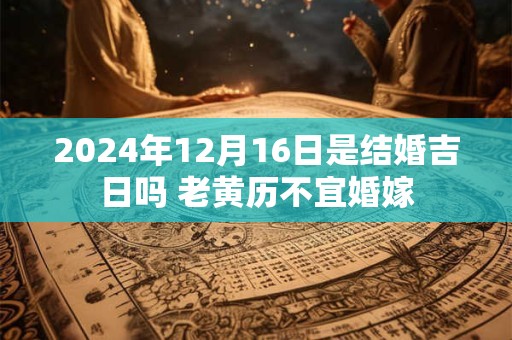 2024年12月16日是结婚吉日吗 老黄历不宜婚嫁