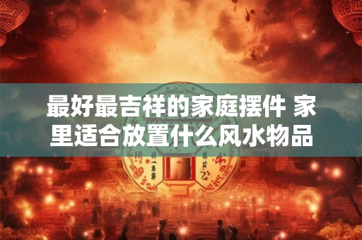 最好最吉祥的家庭摆件 家里适合放置什么风水物品