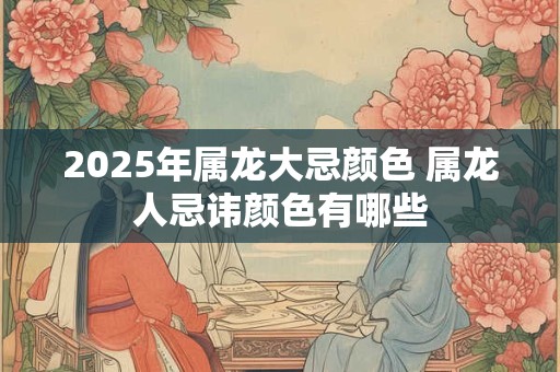2025年属龙大忌颜色 属龙人忌讳颜色有哪些