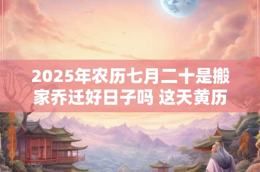 2025年农历七月二十是搬家乔迁好日子吗 这天黄历宜忌