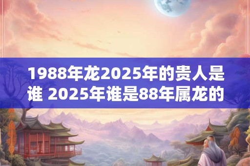 1988年龙2025年的贵人是谁 2025年谁是88年属龙的贵人