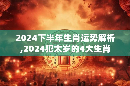 2024下半年生肖运势解析,2024犯太岁的4大生肖