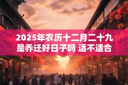 2025年农历十二月二十九是乔迁好日子吗 适不适合搬家