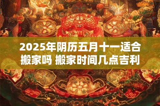 2025年阴历五月十一适合搬家吗 搬家时间几点吉利