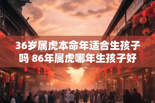 36岁属虎本命年适合生孩子吗 86年属虎哪年生孩子好