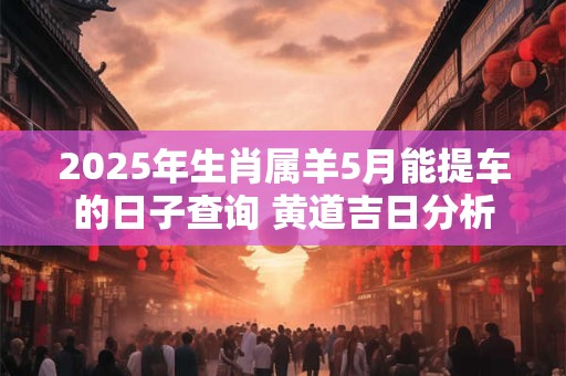 2025年生肖属羊5月能提车的日子查询 黄道吉日分析