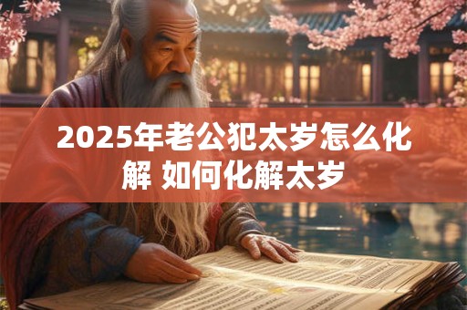 2025年老公犯太岁怎么化解 如何化解太岁