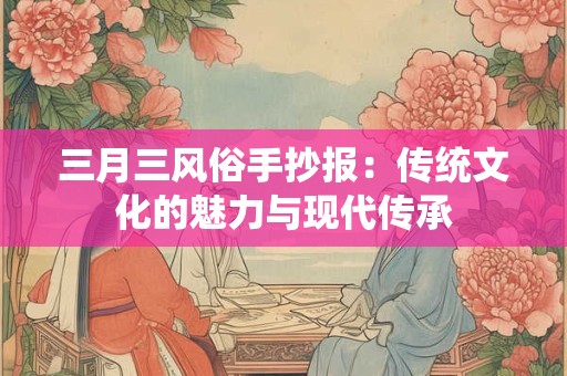 三月三风俗手抄报:传统文化的魅力与现代传承 三月三风俗手抄报:传统文化的魅力与现代传承