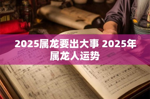 2025属龙要出大事 2025年属龙人运势