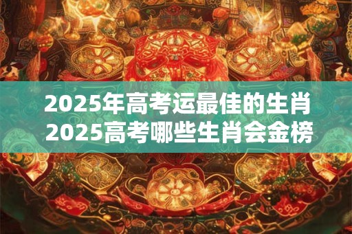 2025年高考运最佳的生肖 2025高考哪些生肖会金榜题名