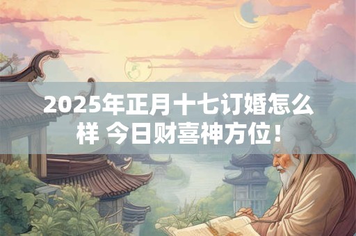 2025年正月十七订婚怎么样 今日财喜神方位！