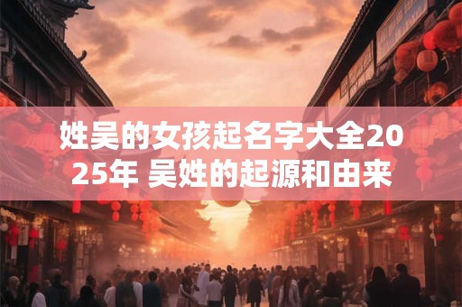 姓吴的女孩起名字大全2025年 吴姓的起源和由来