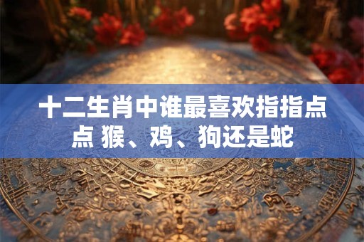 十二生肖中谁最喜欢指指点点 猴、鸡、狗还是蛇 十二生肖中谁最喜欢指指点点 猴、鸡、狗还是蛇