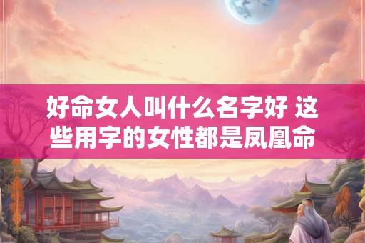 好命女人叫什么名字好 这些用字的女性都是凤凰命