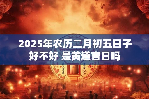 2025年农历二月初五日子好不好 是黄道吉日吗