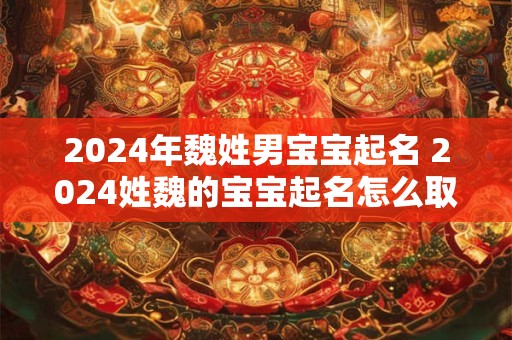 2024年魏姓男宝宝起名 2024姓魏的宝宝起名怎么取好