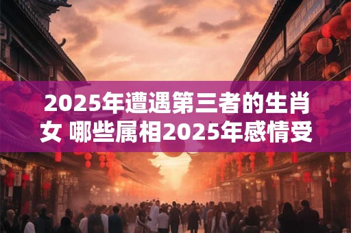 2025年遭遇第三者的生肖女 哪些属相2025年感情受挫