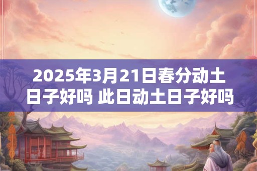 2025年3月21日春分动土日子好吗 此日动土日子好吗