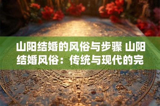 山阳结婚的风俗与步骤 山阳结婚风俗:传统与现代的完美融合 山阳结婚的风俗与步骤 山阳结婚风俗:传统与现代的完美融合