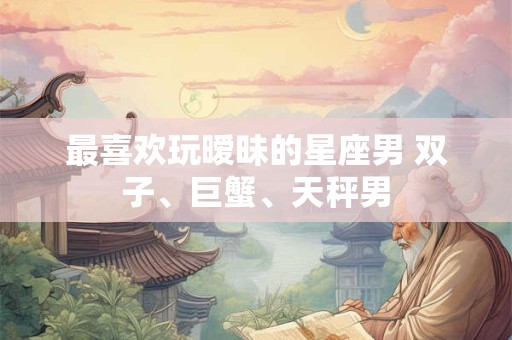 最喜欢玩暧昧的星座男 双子、巨蟹、天秤男