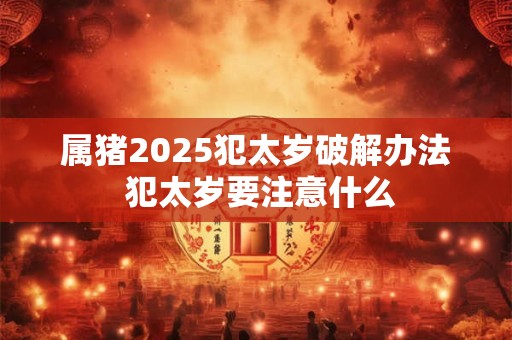 属猪2025犯太岁破解办法 犯太岁要注意什么