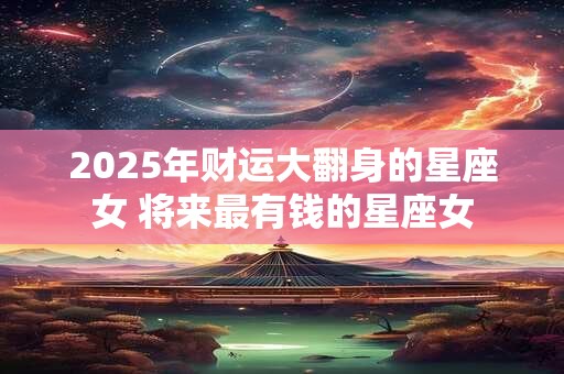 2025年财运大翻身的星座女 将来最有钱的星座女