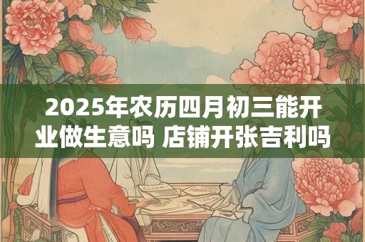 2025年农历四月初三能开业做生意吗 店铺开张吉利吗