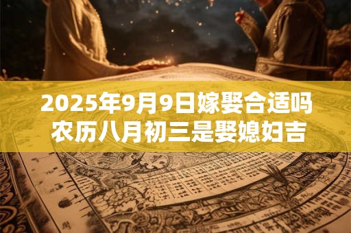 2025年9月9日嫁娶合适吗 农历八月初三是娶媳妇吉日吗
