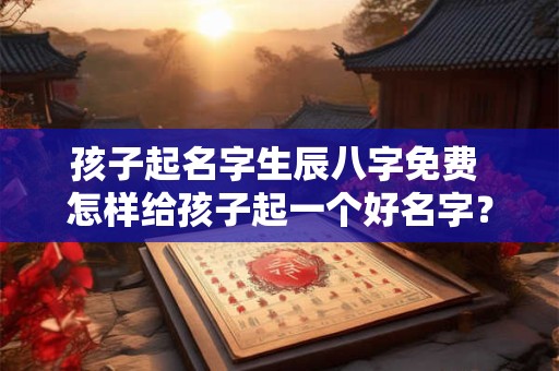 孩子起名字生辰八字免费 怎样给孩子起一个好名字？