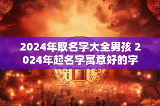 2024年取名字大全男孩 2024年起名字寓意好的字