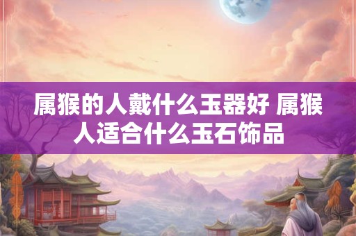 属猴的人戴什么玉器好 属猴人适合什么玉石饰品