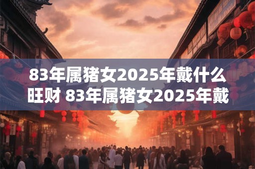 83年属猪女2025年戴什么旺财 83年属猪女2025年戴什么好