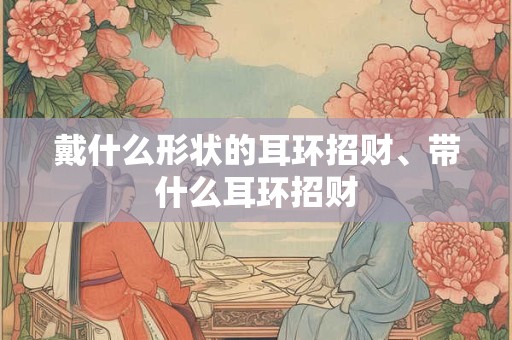 戴什么形状的耳环招财、带什么耳环招财 戴什么形状的耳环招财、带什么耳环招财
