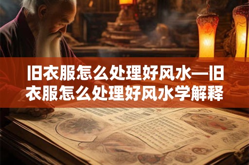 旧衣服怎么处理好风水—旧衣服怎么处理好风水学解释