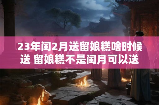 23年闰2月送留娘糕啥时候送 留娘糕不是闰月可以送吗