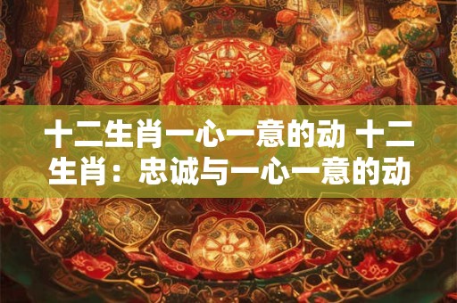 十二生肖一心一意的动 十二生肖：忠诚与一心一意的动人故事