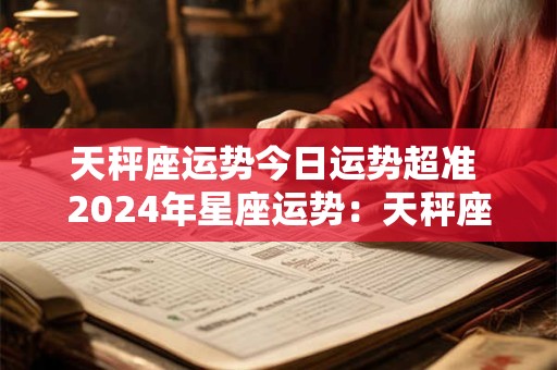 天秤座运势今日运势超准 2024年星座运势：天秤座运势精准预测