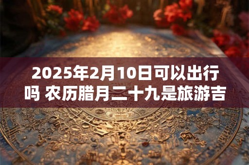 2025年2月10日可以出行吗 农历腊月二十九是旅游吉日吗