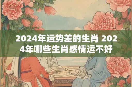 2024年运势差的生肖 2024年哪些生肖感情运不好