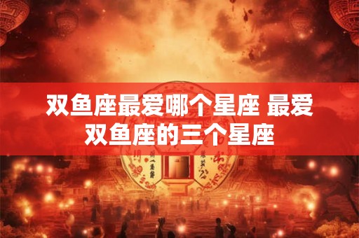双鱼座最爱哪个星座 最爱双鱼座的三个星座